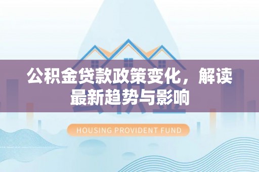 孟津公积金贷款政策变化，解读最新趋势与影响