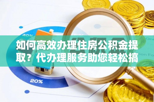 孟津如何高效办理住房公积金提取？代办理服务助您轻松搞定