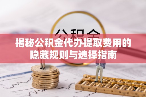 孟津揭秘公积金代办提取费用的隐藏规则与选择指南