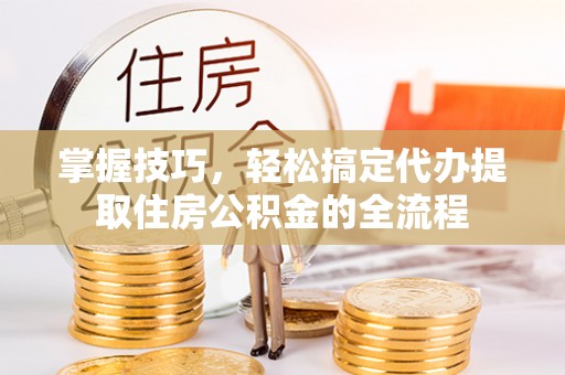 孟津掌握技巧，轻松搞定代办提取住房公积金的全流程