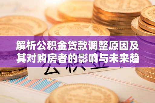 孟津解析公积金贷款调整原因及其对购房者的影响与未来趋势