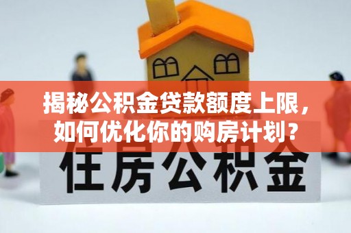 孟津揭秘公积金贷款额度上限，如何优化你的购房计划？