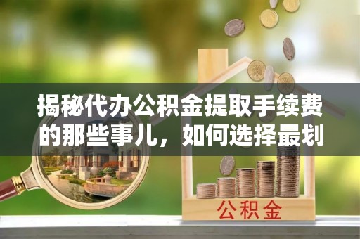 孟津揭秘代办公积金提取手续费的那些事儿，如何选择最划算的服务？