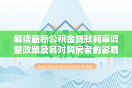 孟津解读最新公积金贷款利率调整政策及其对购房者的影响