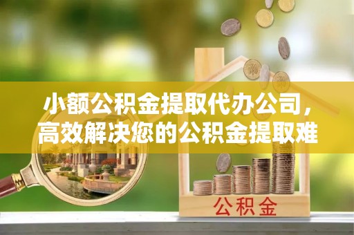 孟津小额公积金提取代办公司，高效解决您的公积金提取难题