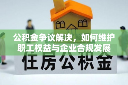 孟津公积金争议解决，如何维护职工权益与企业合规发展