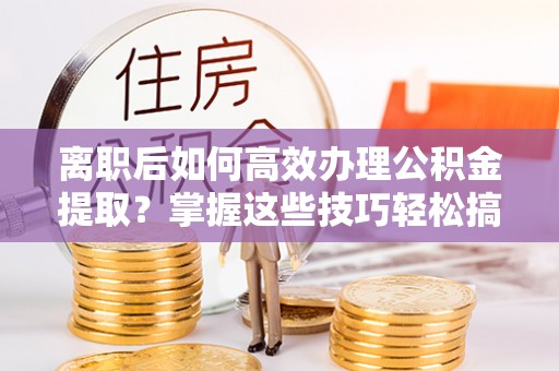 孟津离职后如何高效办理公积金提取？掌握这些技巧轻松搞定