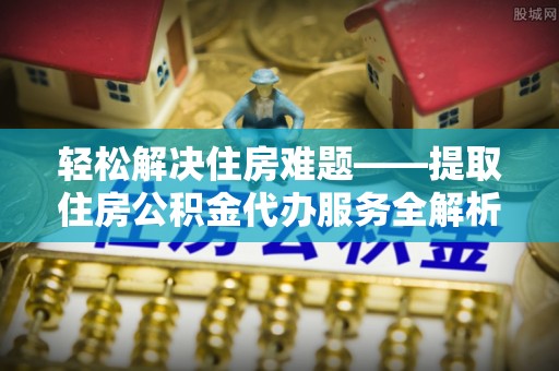 孟津轻松解决住房难题——提取住房公积金代办服务全解析