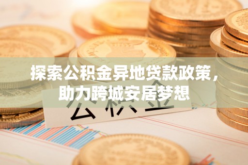 孟津探索公积金异地贷款政策，助力跨城安居梦想