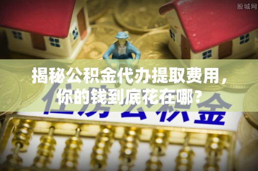 孟津揭秘公积金代办提取费用，你的钱到底花在哪？