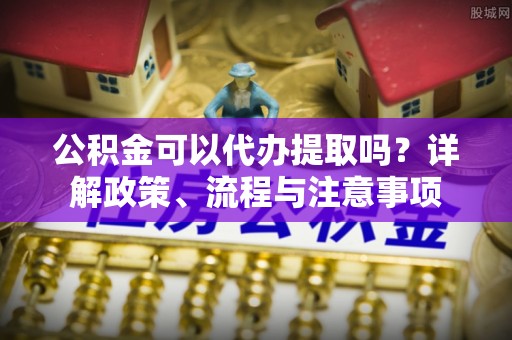 孟津公积金可以代办提取吗？详解政策、流程与注意事项