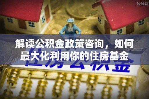 孟津解读公积金政策咨询，如何最大化利用你的住房基金