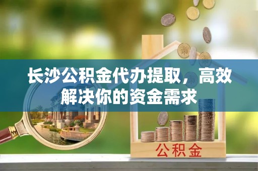 孟津长沙公积金代办提取，高效解决你的资金需求