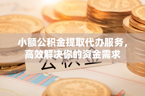 孟津小额公积金提取代办服务，高效解决你的资金需求