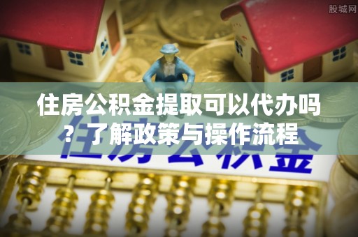 孟津住房公积金提取可以代办吗？了解政策与操作流程