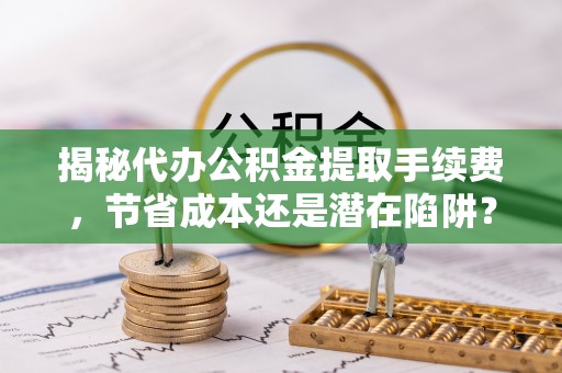 孟津揭秘代办公积金提取手续费，节省成本还是潜在陷阱？
