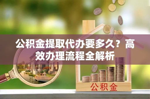 孟津公积金提取代办要多久？高效办理流程全解析