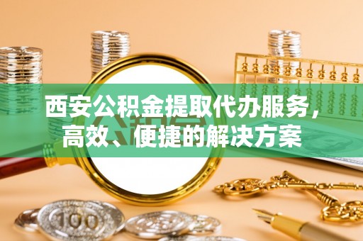 孟津西安公积金提取代办服务，高效、便捷的解决方案