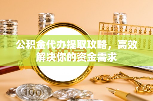 孟津公积金代办提取攻略，高效解决你的资金需求