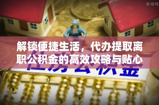 孟津解锁便捷生活，代办提取离职公积金的高效攻略与贴心建议