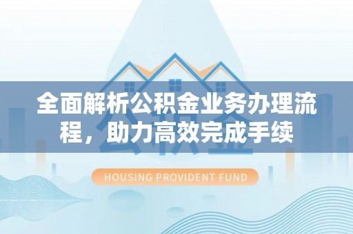 孟津全面解析公积金业务办理流程，助力高效完成手续