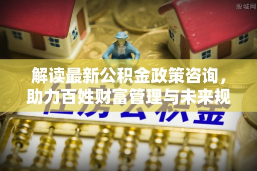 孟津解读最新公积金政策咨询，助力百姓财富管理与未来规划