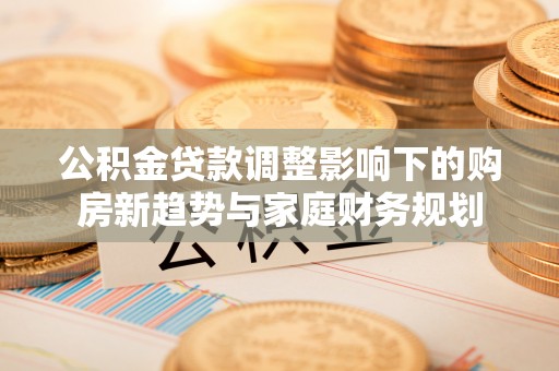 孟津公积金贷款调整影响下的购房新趋势与家庭财务规划