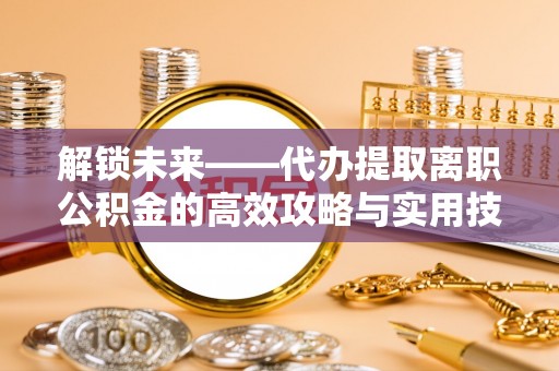 孟津解锁未来——代办提取离职公积金的高效攻略与实用技巧