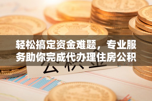孟津轻松搞定资金难题，专业服务助你完成代办理住房公积金提取