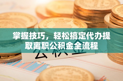 孟津掌握技巧，轻松搞定代办提取离职公积金全流程