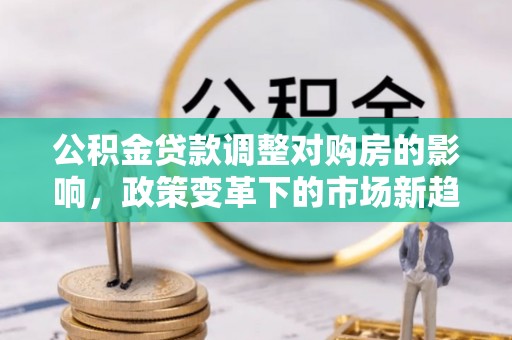 孟津公积金贷款调整对购房的影响，政策变革下的市场新趋势