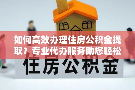 孟津如何高效办理住房公积金提取？专业代办服务助您轻松搞定