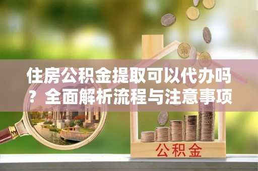 孟津住房公积金提取可以代办吗？全面解析流程与注意事项
