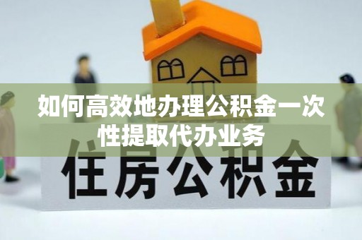 孟津如何高效地办理公积金一次性提取代办业务