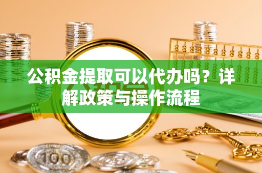 孟津公积金提取可以代办吗？详解政策与操作流程
