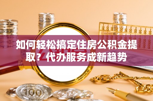 孟津如何轻松搞定住房公积金提取？代办服务成新趋势