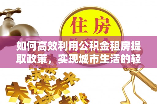 孟津如何高效利用公积金租房提取政策，实现城市生活的轻松负担
