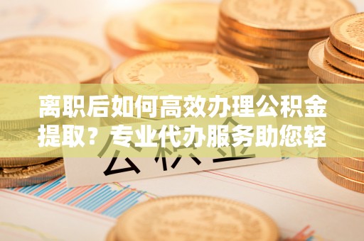 孟津离职后如何高效办理公积金提取？专业代办服务助您轻松搞定