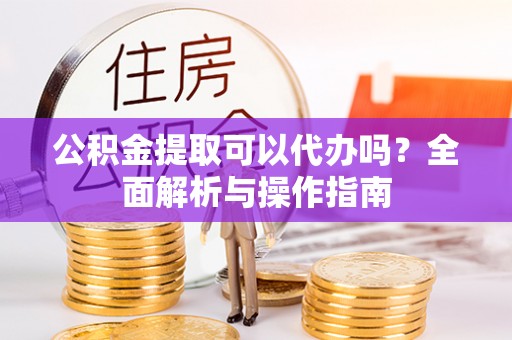 孟津公积金提取可以代办吗？全面解析与操作指南