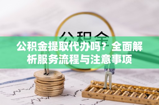 孟津公积金提取代办吗？全面解析服务流程与注意事项
