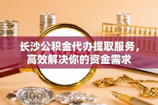孟津长沙公积金代办提取服务，高效解决你的资金需求