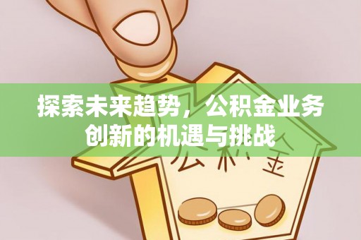 孟津探索未来趋势，公积金业务创新的机遇与挑战