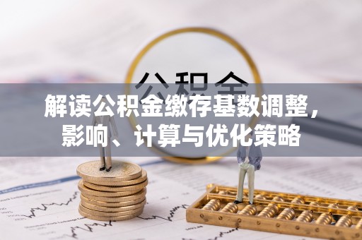 孟津解读公积金缴存基数调整，影响、计算与优化策略