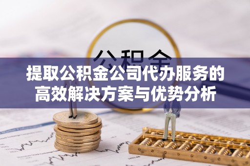 孟津提取公积金公司代办服务的高效解决方案与优势分析