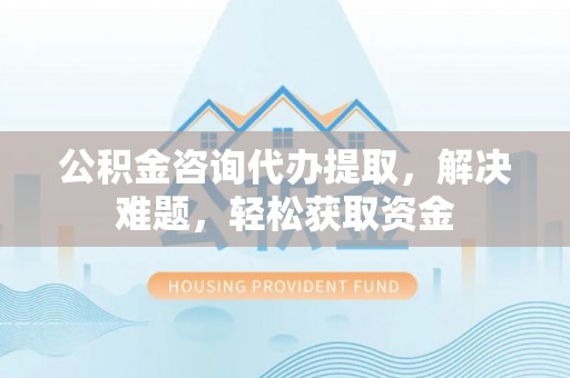 孟津公积金咨询代办提取，解决难题，轻松获取资金