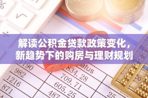 孟津解读公积金贷款政策变化，新趋势下的购房与理财规划