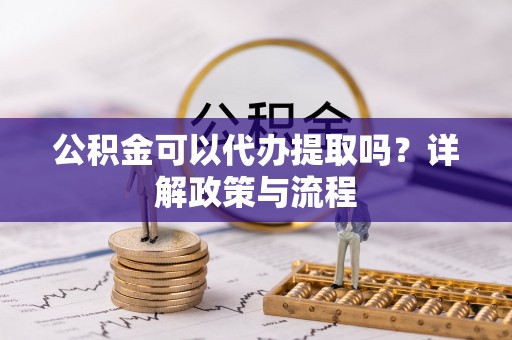 孟津公积金可以代办提取吗？详解政策与流程