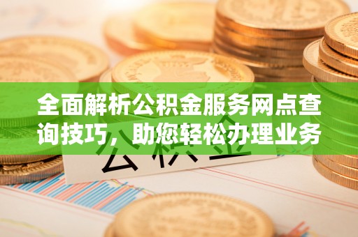 孟津全面解析公积金服务网点查询技巧，助您轻松办理业务