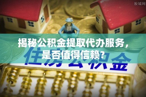 孟津揭秘公积金提取代办服务，是否值得信赖？