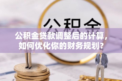 孟津公积金贷款调整后的计算，如何优化你的财务规划？